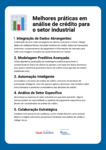 Melhores práticas em análise de crédito para o setor industrial 1. Integração de Dados Abrangentes: A obtenção de uma visão abrangente do cliente e parceiro é crucial. Integre dados de múltiplas fontes, incluindo histórico de crédito, dados de transações anteriores, comportamento de pagamento e informações do mercado para obter uma imagem completa da saúde financeira do cliente. 2. Modelagem Preditiva Avançada: Utilize algoritmos avançados de modelagem preditiva para prever o comportamento futuro do cliente ou parceiro com base em dados históricos. Isso ajuda a identificar potenciais riscos de crédito antes que eles se tornem problemas reais. 3. Automação Inteligente Automatize o processo de análise de crédito utilizando ferramentas de automação inteligente. Isso não apenas agiliza o processo, mas também reduz erros humanos e aumenta a consistência das decisões de crédito. 4. Análise de Setor Específica Reconheça as nuances do setor industrial em que está operando. Alguns setores podem ter sazonalidade ou padrões de pagamento específicos que devem ser considerados na análise de crédito. 5. Colaboração Estratégica Colabore com parceiros de confiança, como a Gade Solution, para acessar dados e insights adicionais que possam fortalecer sua análise de crédito e mitigar riscos.